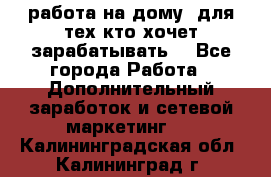 работа на дому  для тех кто хочет зарабатывать. - Все города Работа » Дополнительный заработок и сетевой маркетинг   . Калининградская обл.,Калининград г.